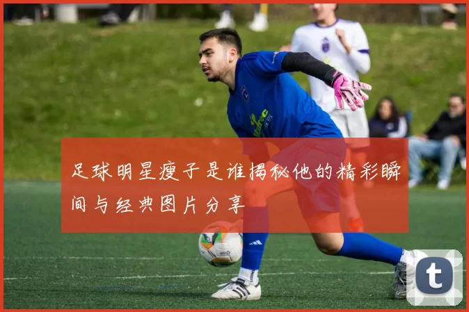 足球明星瘦子是谁揭秘他的精彩瞬间与经典图片分享
