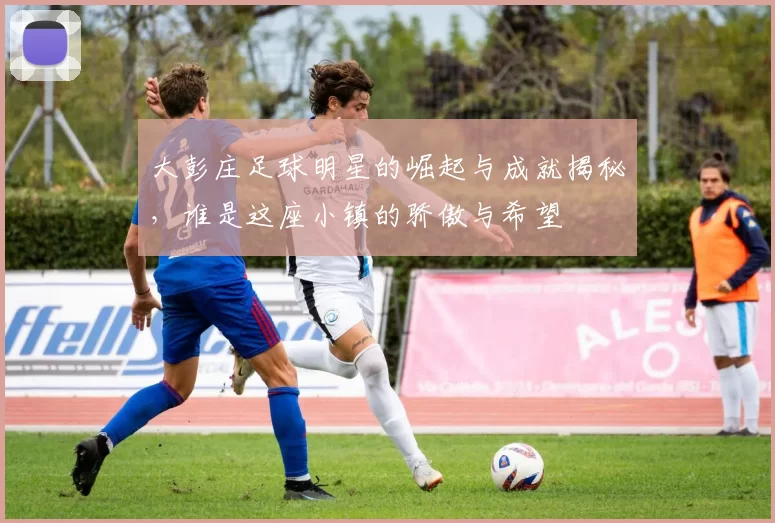 大彭庄足球明星的崛起与成就揭秘，谁是这座小镇的骄傲与希望