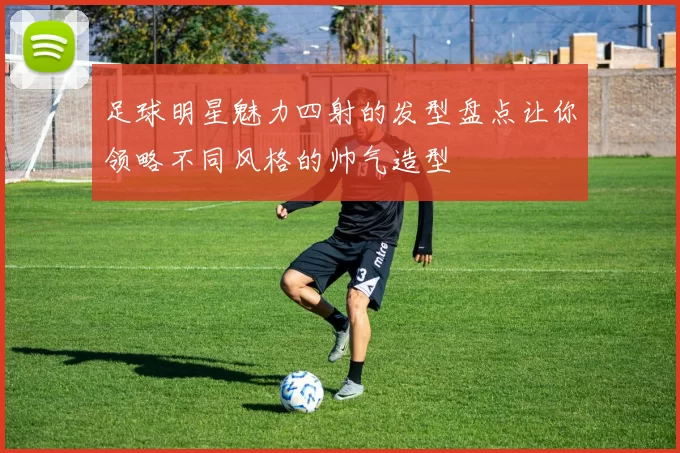 足球明星魅力四射的发型盘点让你领略不同风格的帅气造型