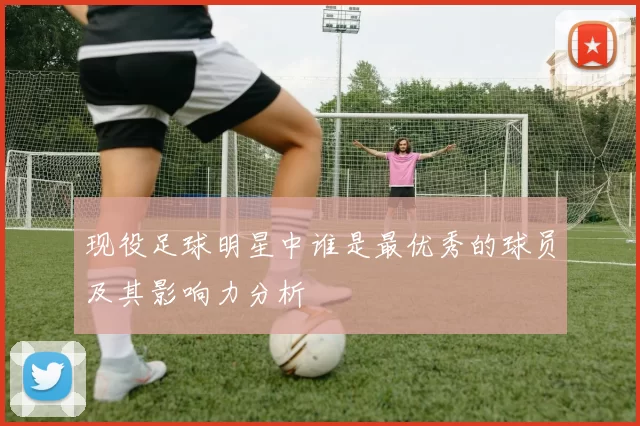 现役足球明星中谁是最优秀的球员及其影响力分析