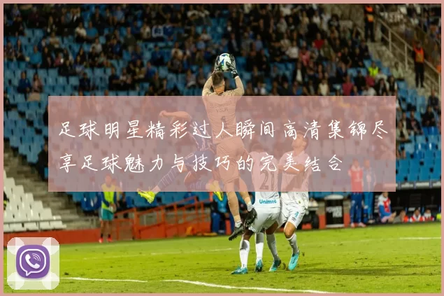 足球明星精彩过人瞬间高清集锦尽享足球魅力与技巧的完美结合