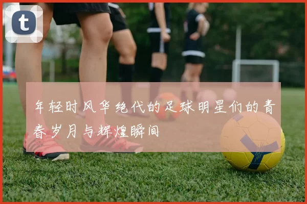 年轻时风华绝代的足球明星们的青春岁月与辉煌瞬间
