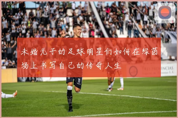 未婚无子的足球明星们如何在绿茵场上书写自己的传奇人生