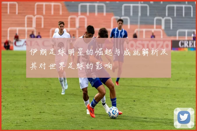 伊朗足球明星的崛起与成就解析及其对世界足球的影响
