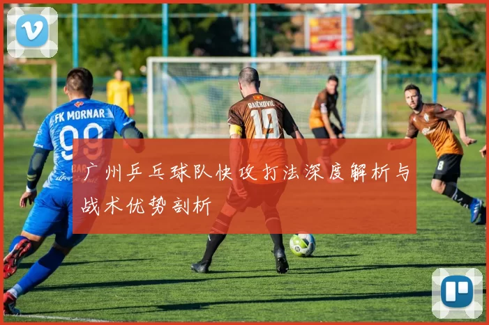 广州乒乓球队快攻打法深度解析与战术优势剖析