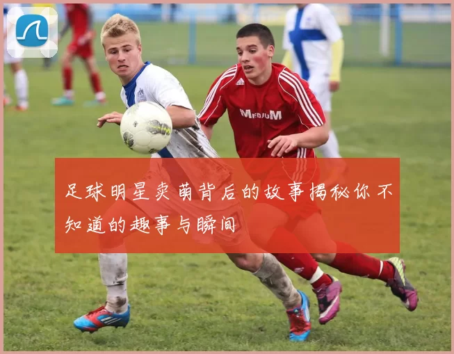 足球明星卖萌背后的故事揭秘你不知道的趣事与瞬间