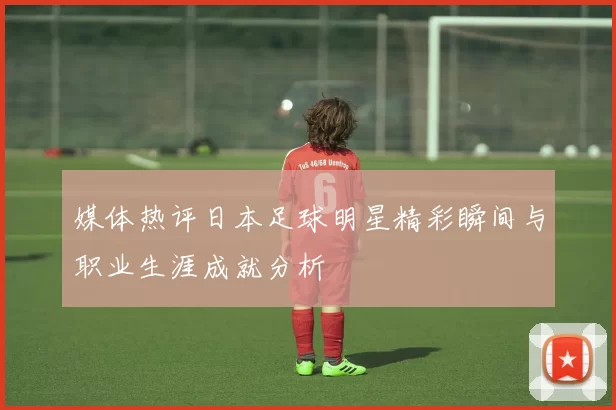 媒体热评日本足球明星精彩瞬间与职业生涯成就分析
