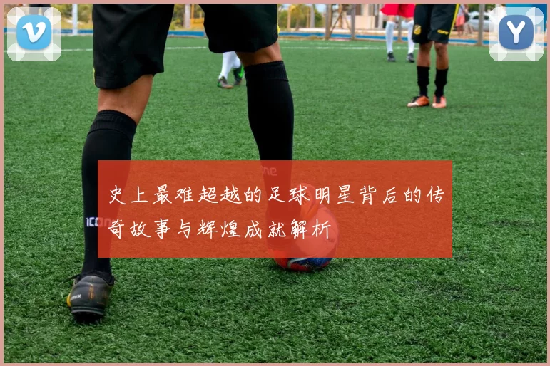 史上最难超越的足球明星背后的传奇故事与辉煌成就解析