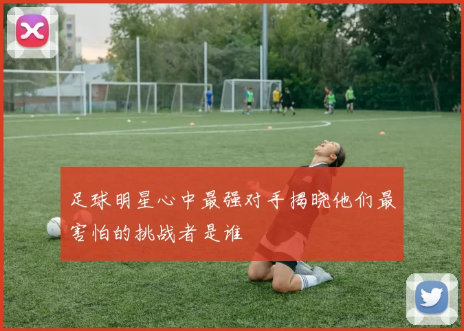 足球明星心中最强对手揭晓他们最害怕的挑战者是谁