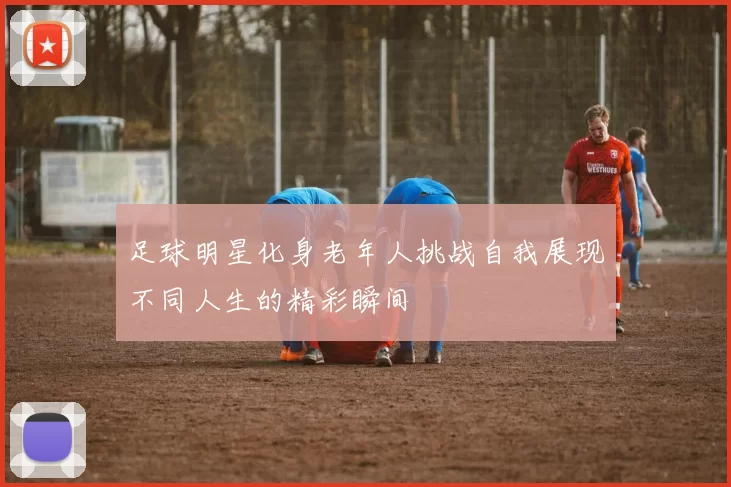 足球明星化身老年人挑战自我展现不同人生的精彩瞬间