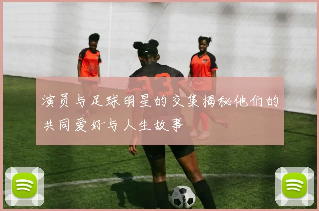 演员与足球明星的交集揭秘他们的共同爱好与人生故事