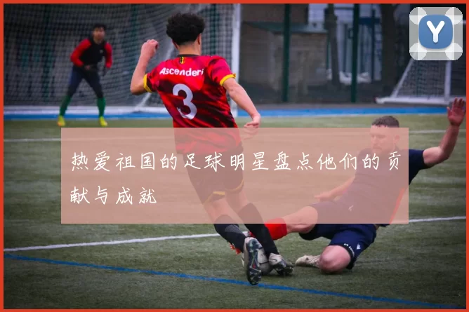 热爱祖国的足球明星盘点他们的贡献与成就