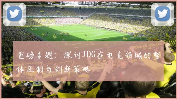 重磅专题：探讨JDG在电竞领域的整体压制与创新策略