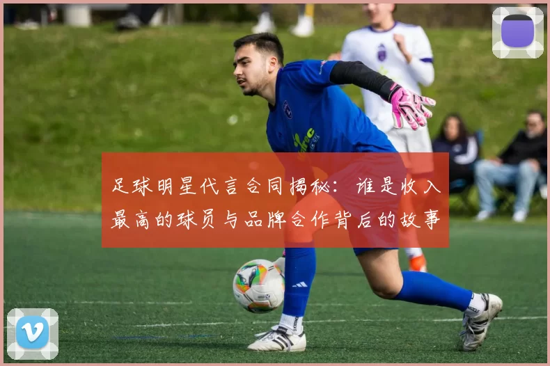 足球明星代言合同揭秘：谁是收入最高的球员与品牌合作背后的故事