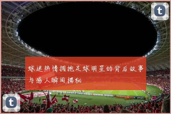 球迷热情拥抱足球明星的背后故事与感人瞬间揭秘