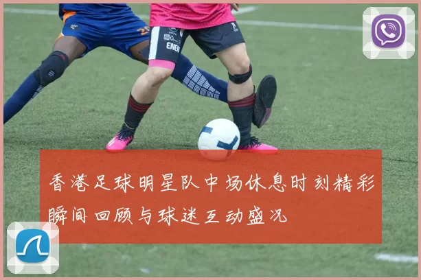 香港足球明星队中场休息时刻精彩瞬间回顾与球迷互动盛况