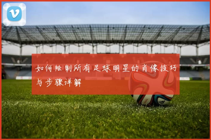如何绘制所有足球明星的肖像技巧与步骤详解