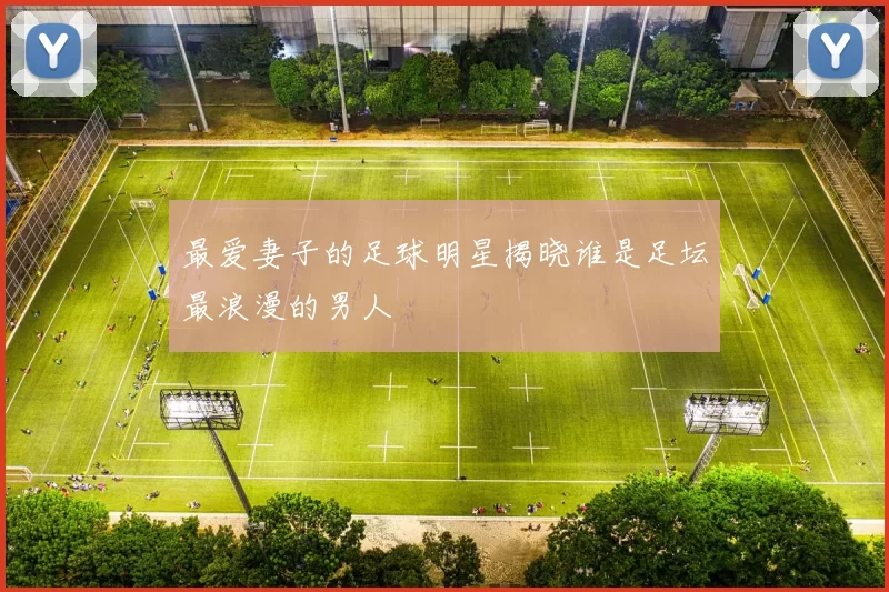最爱妻子的足球明星揭晓谁是足坛最浪漫的男人