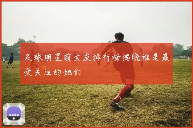 足球明星前女友排行榜揭晓谁是最受关注的她们