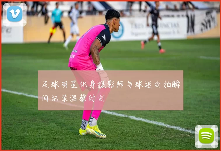 足球明星化身摄影师与球迷合拍瞬间记录温馨时刻