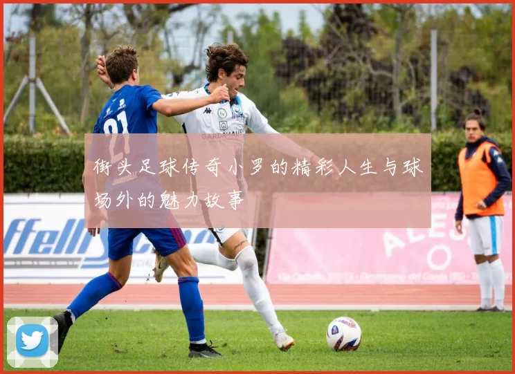 街头足球传奇小罗的精彩人生与球场外的魅力故事