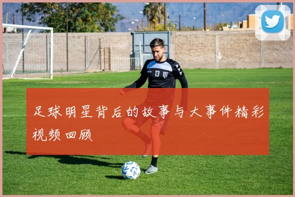 足球明星背后的故事与大事件精彩视频回顾