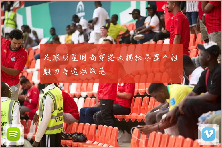足球明星时尚穿搭大揭秘尽显个性魅力与运动风范