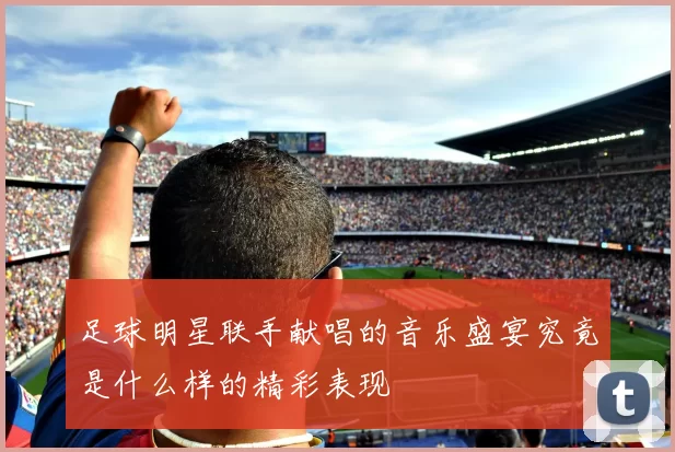 足球明星联手献唱的音乐盛宴究竟是什么样的精彩表现