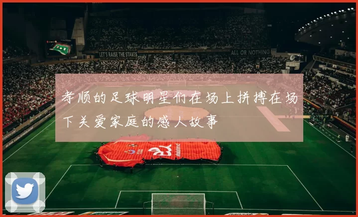 孝顺的足球明星们在场上拼搏在场下关爱家庭的感人故事