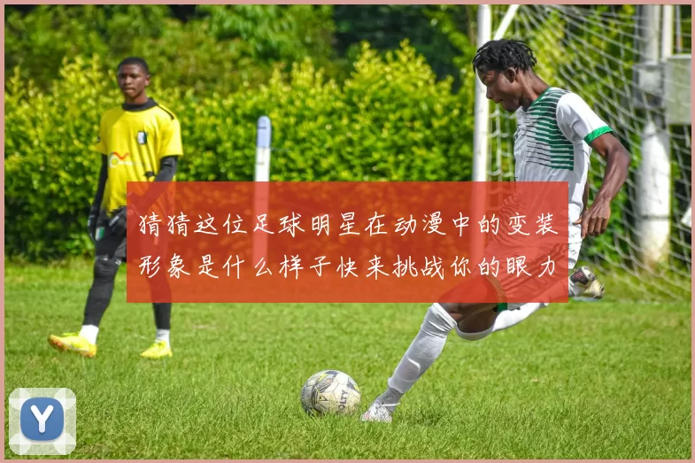 猜猜这位足球明星在动漫中的变装形象是什么样子快来挑战你的眼力和想象力吧
