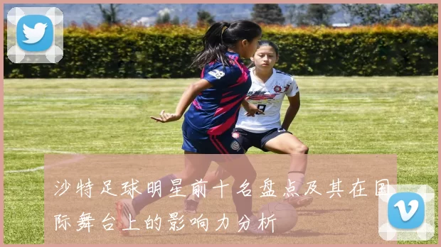 沙特足球明星前十名盘点及其在国际舞台上的影响力分析