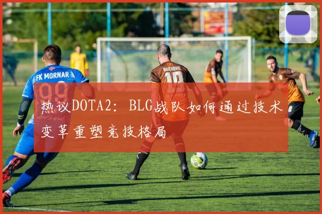 热议DOTA2：BLG战队如何通过技术变革重塑竞技格局