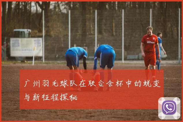 广州羽毛球队在联合会杯中的蜕变与新征程探秘
