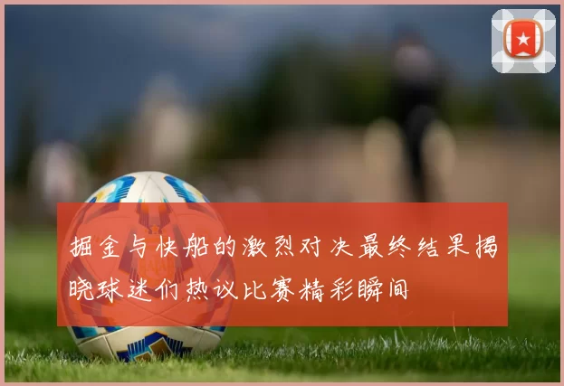 掘金与快船的激烈对决最终结果揭晓球迷们热议比赛精彩瞬间