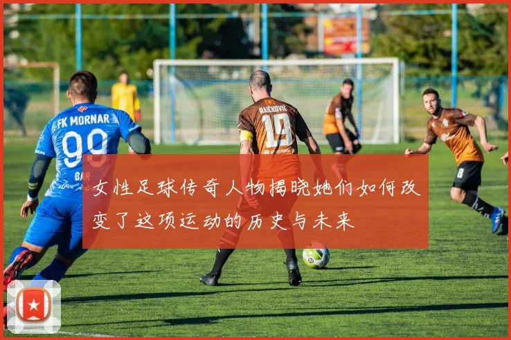 女性足球传奇人物揭晓她们如何改变了这项运动的历史与未来