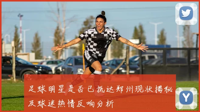 足球明星是否已抵达郑州现状揭秘及球迷热情反响分析