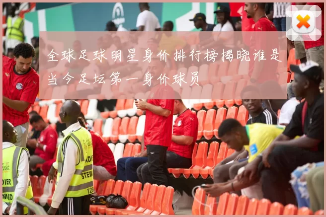 全球足球明星身价排行榜揭晓谁是当今足坛第一身价球员