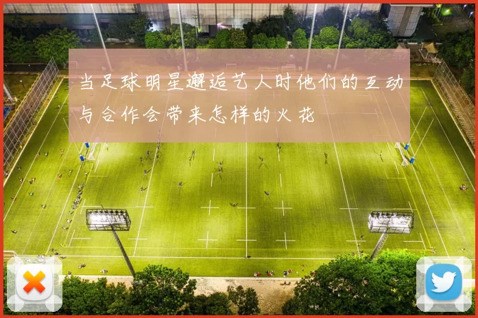 当足球明星邂逅艺人时他们的互动与合作会带来怎样的火花