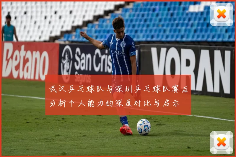 武汉乒乓球队与深圳乒乓球队赛后分析个人能力的深度对比与启示