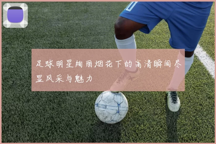 足球明星绚丽烟花下的高清瞬间尽显风采与魅力