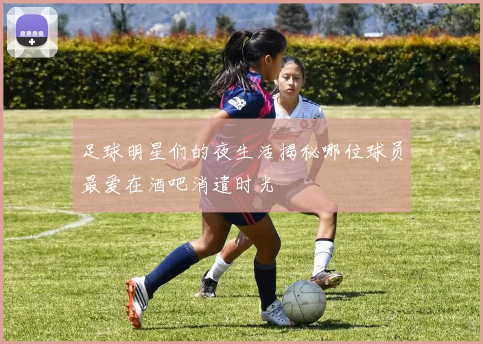 足球明星们的夜生活揭秘哪位球员最爱在酒吧消遣时光