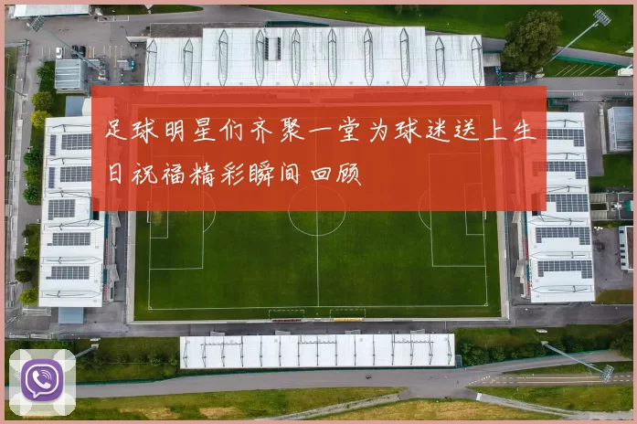 足球明星们齐聚一堂为球迷送上生日祝福精彩瞬间回顾