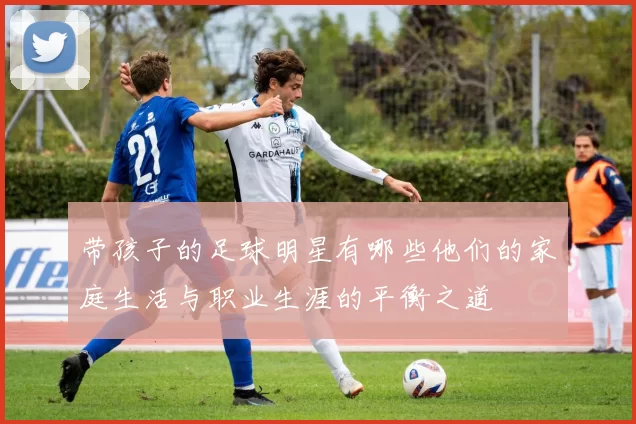 带孩子的足球明星有哪些他们的家庭生活与职业生涯的平衡之道