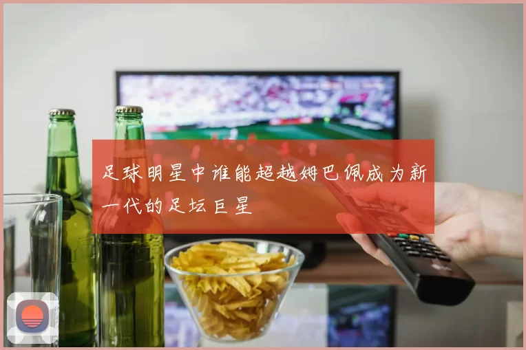 足球明星中谁能超越姆巴佩成为新一代的足坛巨星