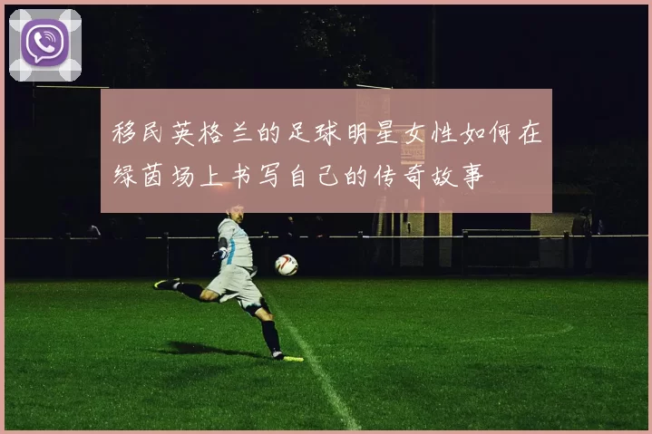 移民英格兰的足球明星女性如何在绿茵场上书写自己的传奇故事