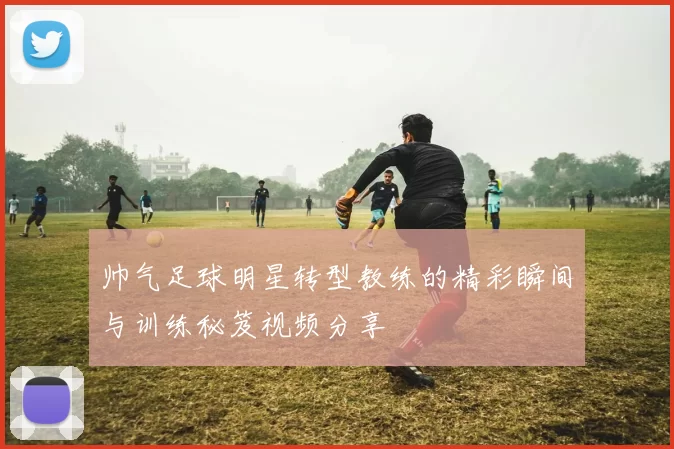 帅气足球明星转型教练的精彩瞬间与训练秘笈视频分享