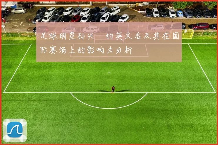 足球明星孙兴慜的英文名及其在国际赛场上的影响力分析