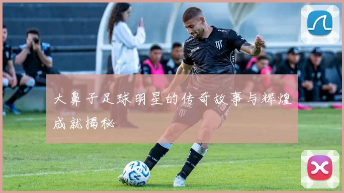 大鼻子足球明星的传奇故事与辉煌成就揭秘