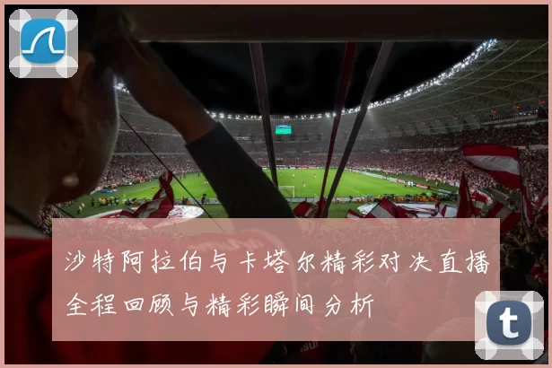 沙特阿拉伯与卡塔尔精彩对决直播全程回顾与精彩瞬间分析