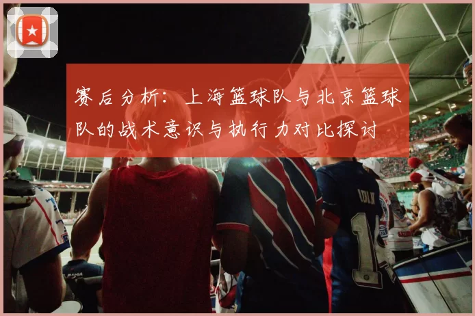 赛后分析：上海篮球队与北京篮球队的战术意识与执行力对比探讨